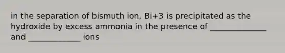 in the separation of bismuth ion, Bi+3 is precipitated as the hydroxide by excess ammonia in the presence of ______________ and _____________ ions