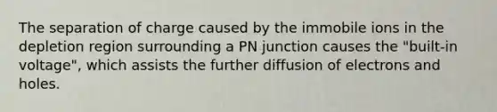 The separation of charge caused by the immobile ions in the depletion region surrounding a PN junction causes the "built-in voltage", which assists the further diffusion of electrons and holes.