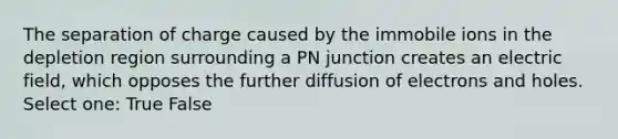 The separation of charge caused by the immobile ions in the depletion region surrounding a PN junction creates an electric field, which opposes the further diffusion of electrons and holes. Select one: True False