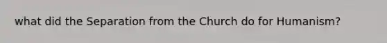 what did the Separation from the Church do for Humanism?