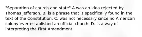 "Separation of church and state" A.was an idea rejected by Thomas Jefferson. B. is a phrase that is specifically found in the text of the Constitution. C. was not necessary since no American colony ever established an official church. D. is a way of interpreting the First Amendment.