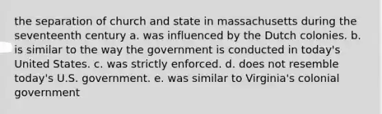 the separation of church and state in massachusetts during the seventeenth century a. was influenced by the Dutch colonies. b. is similar to the way the government is conducted in today's United States. c. was strictly enforced. d. does not resemble today's U.S. government. e. was similar to Virginia's colonial government