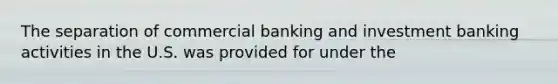 The separation of commercial banking and investment banking activities in the U.S. was provided for under the