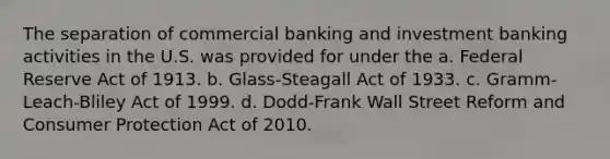 The separation of commercial banking and investment banking activities in the U.S. was provided for under the a. Federal Reserve Act of 1913. b. Glass-Steagall Act of 1933. c. Gramm-Leach-Bliley Act of 1999. d. Dodd-Frank Wall Street Reform and Consumer Protection Act of 2010.