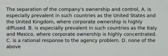 The separation of the company's ownership and control, A. is especially prevalent in such countries as the United States and the United Kingdom, where corporate ownership is highly diffused. B. is especially prevalent in such countries as the Italy and Mexico, where corporate ownership is highly concentrated. C. is a rational response to the agency problem. D. none of the above