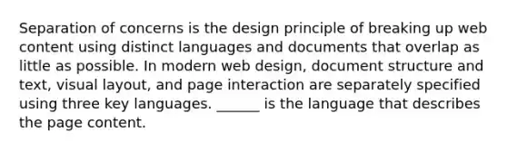 Separation of concerns is the design principle of breaking up web content using distinct languages and documents that overlap as little as possible. In modern web design, document structure and text, visual layout, and page interaction are separately specified using three key languages. ______ is the language that describes the page content.