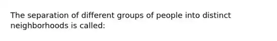 The separation of different groups of people into distinct neighborhoods is called: