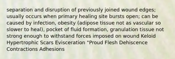 separation and disruption of previously joined wound edges; usually occurs when primary healing site bursts open; can be caused by infection, obesity (adipose tissue not as vascular so slower to heal), pocket of fluid formation, granulation tissue not strong enough to withstand forces imposed on wound Keloid Hypertrophic Scars Evisceration "Proud Flesh Dehiscence Contractions Adhesions