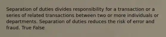 Separation of duties divides responsibility for a transaction or a series of related transactions between two or more individuals or departments. Separation of duties reduces the risk of error and fraud. True False