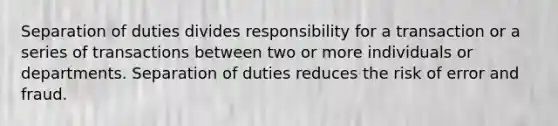 Separation of duties divides responsibility for a transaction or a series of transactions between two or more individuals or departments. Separation of duties reduces the risk of error and fraud.