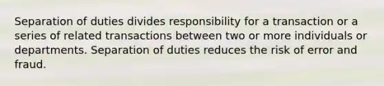 Separation of duties divides responsibility for a transaction or a series of related transactions between two or more individuals or departments. Separation of duties reduces the risk of error and fraud.