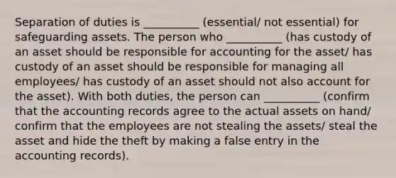 Separation of duties is __________ (essential/ not essential) for safeguarding assets. The person who __________ (has custody of an asset should be responsible for accounting for the asset/ has custody of an asset should be responsible for managing all employees/ has custody of an asset should not also account for the asset). With both​ duties, the person can __________ (confirm that the accounting records agree to the actual assets on hand/ confirm that the employees are not stealing the assets/ steal the asset and hide the theft by making a false entry in the accounting records).