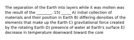 The separation of the Earth into layers while it was molten was the result of the ________. 15) _____ A) initial collection of materials and their position in Earth B) differing densities of the elements that make up the Earth C) gravitational force created by the rotating Earth D) presence of water at Earth's surface E) decrease in temperature downward toward the core