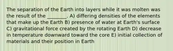 The separation of the Earth into layers while it was molten was the result of the ________. A) differing densities of the elements that make up the Earth B) presence of water at Earth's surface C) gravitational force created by the rotating Earth D) decrease in temperature downward toward the core E) initial collection of materials and their position in Earth