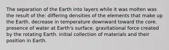 The separation of the Earth into layers while it was molten was the result of the: differing densities of the elements that make up the Earth. decrease in temperature downward toward <a href='https://www.questionai.com/knowledge/kD8KqkX2aO-the-core' class='anchor-knowledge'>the core</a>. presence of water at Earth's surface. gravitational force created by the rotating Earth. initial collection of materials and their position in Earth.