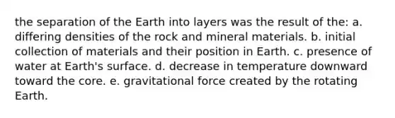 the separation of the Earth into layers was the result of the: a. differing densities of the rock and mineral materials. b. initial collection of materials and their position in Earth. c. presence of water at Earth's surface. d. decrease in temperature downward toward <a href='https://www.questionai.com/knowledge/kD8KqkX2aO-the-core' class='anchor-knowledge'>the core</a>. e. gravitational force created by the rotating Earth.