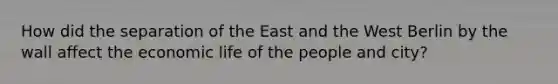 How did the separation of the East and the West Berlin by the wall affect the economic life of the people and city?