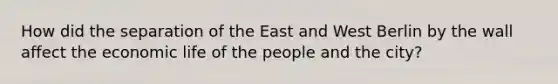 How did the separation of the East and West Berlin by the wall affect the economic life of the people and the city?