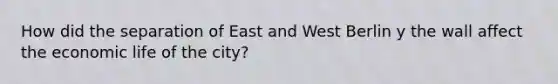 How did the separation of East and West Berlin y the wall affect the economic life of the city?