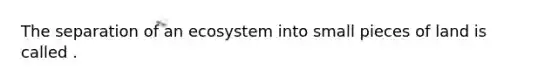 The separation of an ecosystem into small pieces of land is called .