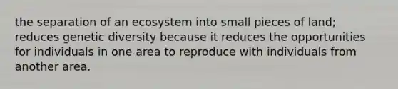 the separation of an ecosystem into small pieces of land; reduces genetic diversity because it reduces the opportunities for individuals in one area to reproduce with individuals from another area.