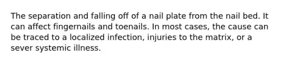 The separation and falling off of a nail plate from the nail bed. It can affect fingernails and toenails. In most cases, the cause can be traced to a localized infection, injuries to the matrix, or a sever systemic illness.