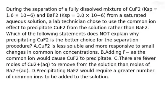 During the separation of a fully dissolved mixture of CuF2 (Ksp = 1.6 × 10−6) and BaF2 (Ksp = 3.0 × 10−6) from a saturated aqueous solution, a lab technician chose to use the common ion effect to precipitate CuF2 from the solution rather than BaF2. Which of the following statements does NOT explain why precipitating CuF2 is the better choice for the separation procedure? A.CuF2 is less soluble and more responsive to small changes in common ion concentrations. B.Adding F− as the common ion would cause CuF2 to precipitate. C.There are fewer moles of Cu2+(aq) to remove from the solution than moles of Ba2+(aq). D.Precipitating BaF2 would require a greater number of common ions to be added to the solution.