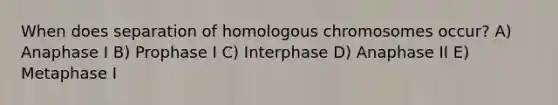 When does separation of homologous chromosomes occur? A) Anaphase I B) Prophase I C) Interphase D) Anaphase II E) Metaphase I