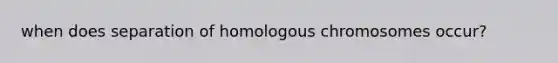 when does separation of homologous chromosomes occur?