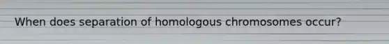 When does separation of homologous chromosomes occur?