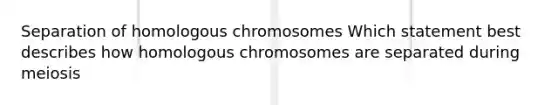 Separation of homologous chromosomes Which statement best describes how homologous chromosomes are separated during meiosis