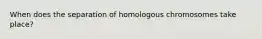 When does the separation of homologous chromosomes take place?