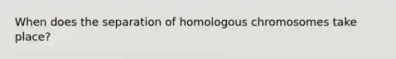 When does the separation of homologous chromosomes take place?