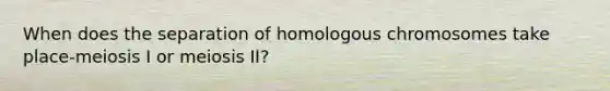 When does the separation of homologous chromosomes take place-meiosis I or meiosis II?