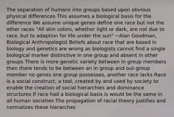 The separation of humans into groups based upon obvious physical differences This assumes a biological basis for the difference We assume unique genes define one race but not the other races "All skin colors, whether light or dark, are not due to race, but to adaption for life under the sun" ~Alan Goodman, Biological Anthropologist Beliefs about race that are based in biology and genetics are wrong as biologists cannot find a single biological marker distinctive in one group and absent in other groups There is more genetic variety between in group members then there tends to be between an in group and out-group member no genes one group possesses, another race lacks Race is a social construct, a tool, created by and used by society to enable the creation of social hierarchies and dominance structures If race had a biological basis is would be the same in all human societies The propagation of racial theory justifies and normalizes these hierarches