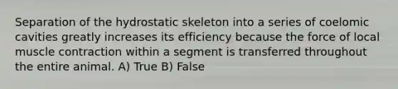 Separation of the hydrostatic skeleton into a series of coelomic cavities greatly increases its efficiency because the force of local muscle contraction within a segment is transferred throughout the entire animal. A) True B) False