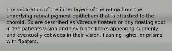 The separation of the inner layers of the retina from the underlying retinal pigment epithelium that is attached to the choroid. Sx are described as Vitreous floaters or tiny floating spot in the patients vision and tiny black flecks appearing suddenly and eventually cobwebs in their vision, flashing lights, or prisms with floaters.