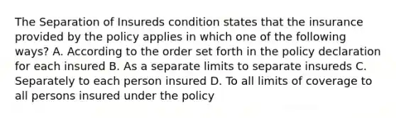 The Separation of Insureds condition states that the insurance provided by the policy applies in which one of the following ways? A. According to the order set forth in the policy declaration for each insured B. As a separate limits to separate insureds C. Separately to each person insured D. To all limits of coverage to all persons insured under the policy