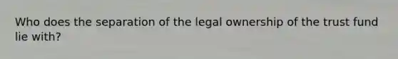 Who does the separation of the legal ownership of the trust fund lie with?