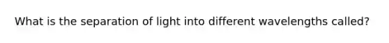 What is the separation of light into different wavelengths called?