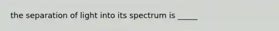 the separation of light into its spectrum is _____