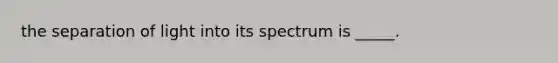 the separation of light into its spectrum is _____.