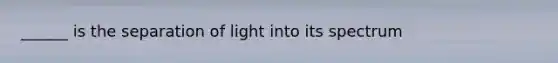 ______ is the separation of light into its spectrum