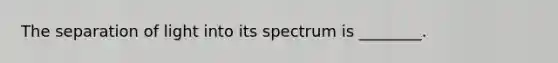 The separation of light into its spectrum is ________.