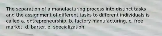 The separation of a manufacturing process into distinct tasks and the assignment of different tasks to different individuals is called a. entrepreneurship. b. factory manufacturing. c. free market. d. barter. e. specialization.