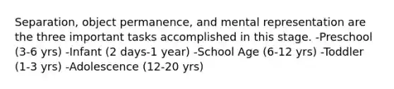 Separation, object permanence, and mental representation are the three important tasks accomplished in this stage. -Preschool (3-6 yrs) -Infant (2 days-1 year) -School Age (6-12 yrs) -Toddler (1-3 yrs) -Adolescence (12-20 yrs)