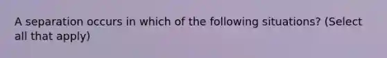 A separation occurs in which of the following situations? (Select all that apply)