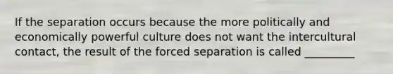 If the separation occurs because the more politically and economically powerful culture does not want the intercultural contact, the result of the forced separation is called _________