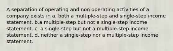 A separation of operating and non operating activities of a company exists in a. both a multiple-step and single-step income statement. b.a multiple-step but not a single-step income statement. c. a single-step but not a multiple-step income statement. d. neither a single-step nor a multiple-step income statement.