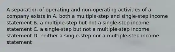 A separation of operating and non-operating activities of a company exists in A. both a multiple-step and single-step income statement B. a multiple-step but not a single-step income statement C. a single-step but not a multiple-step income statement D. neither a single-step nor a multiple-step income statement